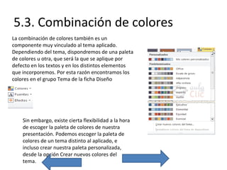 5.3. Combinación de colores
La combinación de colores también es un
componente muy vinculado al tema aplicado.
Dependiendo del tema, dispondremos de una paleta
de colores u otra, que será la que se aplique por
defecto en los textos y en los distintos elementos
que incorporemos. Por esta razón encontramos los
colores en el grupo Tema de la ficha Diseño

Sin embargo, existe cierta flexibilidad a la hora
de escoger la paleta de colores de nuestra
presentación. Podemos escoger la paleta de
colores de un tema distinto al aplicado, e
incluso crear nuestra paleta personalizada,
desde la opción Crear nuevos colores del
tema.

 