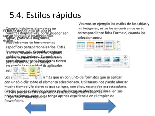 5.4. Estilos rápidos
Cuando incluimos elementos en
El botón donde está situado el
nuestras diapositivas, como pueden ser
cursor sirve para desplegar Más
tablas, gráficos o diagramas,
estilos.
dispondremos de herramientas
específicas para personalizarlos. Estas
lasahora, veamos detenidamente en
Y veremos más los estilos rápidos
unidades posteriores. Sin embargo,
generales, que encontraremos en la
normalmente todos los objetos tienen
pestaña Inicio, grupo Dibujo:
en común la capacidad de aplicarles
estilos rápidos.

Veamos un ejemplo los estilos de las tablas y
las imágenes, estos los encontramos en su
correspondiente ficha Formato, cuando los
seleccionamos:

Los estilos rápidos no son más que un conjunto de formatos que se aplican
con un sólo clic sobre el elemento seleccionado. Utilizarnos nos puede ahorrar
mucho tiempo y lo cierto es que se logra, con ellos, resultados espectaculares.
Gracias a ellos cualquier persona puede lograr un efecto profesional en sus
Para practicar estas operaciones te aconsejamos realizar el
presentaciones, aunque no tenga apenas experiencia en el empleo de
ejercicio Estilos rápidos.
PowerPoint.

 