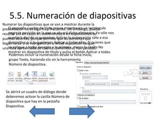 5.5. Numeración de diapositivas
Numerar las diapositivas que se van a mostrar durante la
El pequeño cuadro de Vista previa muestra en un puede
presentación no es algo muy frecuente. Sin embargo,rectángulo
negro la posición en conferencias o en exposiciones de
resultar útil en casos en la que se situará dicho elemento. Ya sólo nos
quedaría decidir si queremos que las personas que
puertas abiertas, porque permiteAplicar la numeración sólo a esa
diapositiva o reenganchan a mitad a todas ellas. Si quieres que
llegan tarde o se si la queremos Aplicarexposición tengan
unase aplique a todasde cuánto contenido se han perdido. No
idea aproximada excepto a la primera, marca la casilla
mostrar en diapositiva de título y pulsa el botón Aplicar a todas.
Podemos incluir la numeración desde la ficha Inicio,
grupo Texto, haciendo clic en la herramienta
Número de diapositiva.

Se abrirá un cuadro de diálogo donde
deberemos activar la casilla Número de
diapositiva que hay en la pestaña
Diapositiva.

 