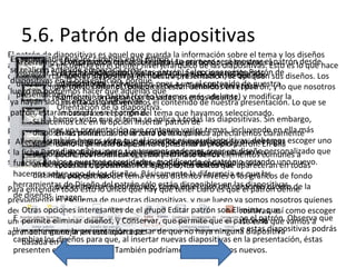 5.6. Patrón de diapositivas
El patrón de diapositivas es aquel que guarda la información sobre el tema y los diseños
Es aconsejable que los cambios en el patrón Lo primero será mostrar el
¡Pongámonos primer nivel jerárquico de las volveremos Esto es desde
Si cerramos la vista patrón con el a la obra!
aplicados. Se encuentra en elmanoscorrespondiente botón,diapositivas. apatrónlo que hace
se realicen antes de empezar a crear mostrará la vista que estábamos de
visualizar laDisponemos de herramientas que ya hemos visto que nos
cinta normalmente en nuestra presentación, se apliquen
que, al insertarla ficha Vista, grupoyVistas patrón. Seleccionaremos Patrónsus diseños. Los
nuevas diapositivas se
diapositivas anteriormente. Volveremos pues a ver el contenido de nuestra
diapositivas.
utilizando en la presentación, porque así están definidos en el patrón, y lo que nosotros
permiten mismos, porque
diseños siempre son losEditar el tema o el Fondo. También otras para
luego no podremos hacer que aquellas que
presentación.
Configurar la instancias basadas en más diseños.
insertamos, realmente, sonpágina (como veremos estosadelante) y modificar la
ya hayan sido En esta vista no veremos el contenido de nuestra presentación. Lo que se
insertadas cambien de
Orientación de la diapositiva.
patrón, estarán basadases el patrón del tema que hayamos seleccionado.
mostrará en el original.
Hasta ahora hemos visto que el tema se aplica a todas las diapositivas. Sin embargo,
Si hacemos clic en la opción Insertar patrón de
podemos tener unapodremos incluirzona de la izquierda apreciaremos claramente
diapositivas miniaturas de la otro patrónvarios temas, incluyendo en ella más
En las presentación que contenga en la
patrones. TambiénenDe esta forma, al insertar nuevas diapositivas, debemos escoger uno
Al encontrarnos la primera diapositiva representa al propio patrón. En ella
presentación. esta vista, que al tratar de insertar nuevas primer lugar
cómo hemos visto la cinta cambiará mostrando en
de los diseños disponibles, pero si el herramientas activas cambiarán enpersonalizado que
la ficha Patrón de diapositivas. Las estilo y formato decrear un diseñocomunes a
diapositivas, podremos escoger entre los diseñoslos elementos
podremos modificar queremos podemos de
se adaptede sipatrones,trabajandoasí escoger entre dosprincipalapareceránunotodas
función mejor a nuestras necesidades, modificando eltemas o creando en nuevo.
estamos pudiendo Por ejemplo, los textos que
ambostodas las diapositivas. sobre la diapositiva patrón o si lo
hacemos sobrediapositivasdiseños. Básicamente la diferencia es que las de fondo
distintos, por ejemplo. tema en sus distintos niveles o los gráficos
las uno de los del
herramientas deenmarcan elpatrón sólo están disponibles encontorno oscuro de
que Diseño del contenido, que tener claro del las diapositivas
Para entender todo esto lo único que hay como en el casoes que el patrón define la
de diseños.
previamente imagen.
el esquema de nuestras diapositivas, y que luego ya somos nosotros quienes
Otras si incluir más o menos elementos, y más o menos diapositivas, así
decidimosopciones interesantes de el grupo Editar patrón son Eliminar, que como escoger
El resto de diapositivas son base siempre que permite que el patrón se que Observa
permite diseños. Pero la y Conservar, está creada. Y contiene es la
unos u otroseliminar diseños,cada uno de los diseños que esta baseel patrón. vamos a que
una fina líneaen la en esterepresenta dicha dependencia. Desde estas diapositivas podrás
mantenga discontinua apartado.
aprender a manejar presentación a pesar de que no haya ninguna diapositiva
cambiar los diseños para que, al insertar nuevas diapositivas en la presentación, éstas
basada en él.
presenten el diseño propio. También podríamos crear diseños nuevos.

 