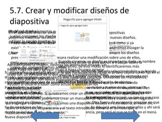 5.7. Crear y modificar diseños de
diapositiva
Modificar diseño
Para incluir los elementos editables que
En el apartado anterior vimos que desde la vista Patrón de diapositivas
suelen componer los diseños, de diapositiva, así como crear nuevos diseños.
podemos modificar los diseñosdebemos
utilizar la opción Insertar marcador. si lo hemos
En este apartado aprenderemos cómo hacerlo. creado nosotros como si ya
Podemos modificar el diseño tanto

existía de forma predeterminada en el tema. En cada caso deberemos escoger la
forma que
Crear diseño más nos interese, aunque lo ideal es mantener siempre los diseños
preestablecidos. Si nos interesara realizar una modificación sobre uno de ellos,
Cuando creamos la diseño es importante sobre la
sería aconsejable duplicar la diapositiva desdeun vista patrón y trabajardarle un nombre
Si creamos un diseño
Aprovechando la imagen, observa los textos que incluye. Las
descriptivo, de este
copia. Así,escogerlo al
conservaríamos ambas.
podremos clic para agregar título o Haga clic para modo lo identificaremos más
frases Haga
agregar
rápidamente. Podemos hacerlo propio objeto como fijo en
Si utilizáramos la pestaña Insertar lo que haríamos sería incluir elseleccionándolo y pulsando el
insertar un ejemplo de lo que ocurría
texto son nuevas diapositivas el botónsi escribiésemos texto pequeña ventanita nos
Cambiar nombre.
diseño, por ejemplo, una imagen o una fotografía concreta. Una
en nuestra presentación. provisionales, informativos. Utilizando los marcadores,
en la vista patrón. Son textos permitirá especificarlo.
conseguiremos disponer de pueden realizar facilita la introducción de objetos.
un espacio que son las mismas
Las modificacionesaque se cómo actuar e identifican los que ya vimos cuando
Ayudan al usuario saber
aprendíamos a trabajar el botón Insertar diseño en la ficha Patrón de diapositivas. Ten
Para hacerlo, pulsaremos con diapositivas. Podemos mover sus elementos, eliminarlos,
distintos elementos.
copiarlos, etc. igual deberás tener presente que no con el título del aquella que esté
presente que, alEso sí,que al crear nuevas diapositivas,se pueden eliminar los diseños que
Pongamos un ejemplo. Si quisiéramos crear un diseño se insertará tras apartado y el
están siendo utilizados en alguna diapositiva de la diapositiva
seleccionada. Excepto podríamos crear un marcadorpresentación.principal, ya queHaga clic
nombre del ponente, si se encuentra seleccionada lade tipo texto y escribir en él en ese caso
se insertará en último lugar, creáramos una diapositiva basada en este diseño, posición clic que
para agregar el ponente. Si tras el resto de diseños. Otra forma de escoger la al hacer en
ha de insertarse es hacer clic entre el texto introducido dibujará el formatoentrele
sobre el texto éste desparecería y dos diapositivas. Se tomaría una línea que ellas y ahí será
donde se incluya. El orden no patrón.
hubiésemos dado en la vista tiene especial relevancia, pero será el que se tome en el menú
Nueva diapositiva luego, en la vista normal.

 