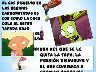 El gas disuelto en
las bebidas
carbonatadas es
CO2 como la coca
cola al estar
tapada bajo
presión el CO2 se
mantiene disuelto
mientras el
envase permanece
Una vez que se le
cerrado.
quita la tapa, la

presión disminuye y
el gas comienza a

 
