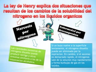 Si un buzo vuelve a la superficie
lentamente, el nitrogeno disuelto
puede ser eliminado por la
espiracion. En cambio, si el ascenso
es demaciado rapido, el nitrogenos
sale de la solucion muy rapidamente
y forma burbujas de gas en los
tejidos.

 