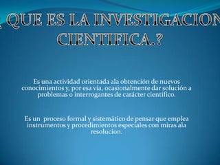 Es una actividad orientada ala obtención de nuevos
conocimientos y, por esa vía, ocasionalmente dar solución a
problemas o interrogantes de carácter científico.
Es un proceso formal y sistemático de pensar que emplea
instrumentos y procedimientos especiales con miras ala
resolucion.