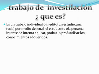  Es un trabajo individual o inedito(un estudio,una
tesis) por medio del cual el estudiante ola persona
interesada intenta aplicar, probar o profundisar los
conocimientos adqueridos.