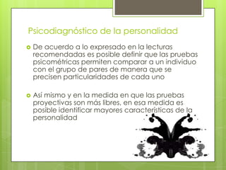 Psicodiagnóstico de la personalidad


De acuerdo a lo expresado en la lecturas
recomendadas es posible definir que las pruebas
psicométricas permiten comparar a un individuo
con el grupo de pares de manera que se
precisen particularidades de cada uno



Así mismo y en la medida en que las pruebas
proyectivas son más libres, en esa medida es
posible identificar mayores características de la
personalidad

 