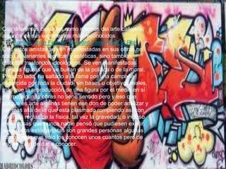 Con diferentes ciudades como núcleos del arte callejero,
algunos de sus exponentes más reconocidos
son Banksy, John Fekner, Shepard Fairey,Blek le Rat.
Con estos artistas se ven manifestadas en sus obras no
sólo las variantes técnicas y estéticas, sino también
distintos trasfondos ideológicos. Se ven manifestadas
irónicas figuras que se burlan de la política o de la moral.
Por otro lado, ha saltado a la fama por una campaña
esparcida por toda la ciudad, sin bases u objetivos reales,
más que la reproducción de una figura por el medio en sí
mismo,algunas obras no tiene sentido pero y eso que
porque es arte algunos tienen ese don de poder analizar y
ver más allá de lo que esta plasmado rompiendo así con
diversas reglas de la física, tal vez la gravedad, o incluso
crear cosas que nunca nadie pensó que pudiesen existir,
pues todos estos artistas son grandes personas algunas
como Fredo que solo los conocen unos cuantos pero de
eso se trata de dar a conocer.

 