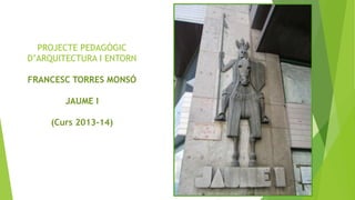 PROJECTE PEDAGÒGIC
D’ARQUITECTURA I ENTORN
FRANCESC TORRES MONSÓ

JAUME I
(Curs 2013-14)

 