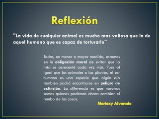 "La vida de cualquier animal es mucho mas valiosa que la de
aquel humano que es capaz de torturarlo"
Todos, en menor o mayor medida, estamos
en la obligación moral de evitar que la
lista se acrecenté cada vez más. Pues al
igual que los animales o las plantas, el ser
humano es una especie que algún día
también podrá encontrarse en peligro de
extinción. La diferencia es que nosotros
somos quienes podemos ahora cambiar el
rumbo de las cosas.

 