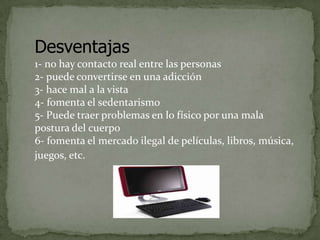 Desventajas
1- no hay contacto real entre las personas
2- puede convertirse en una adicción
3- hace mal a la vista
4- fomenta el sedentarismo
5- Puede traer problemas en lo físico por una mala
postura del cuerpo
6- fomenta el mercado ilegal de películas, libros, música,
juegos, etc.

 