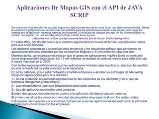 De una forma muy sencilla vas a poder migrar tus aplicaciones hechas en Java Scrip con plataformas móviles. Desde
la versión 2.0 ya tenemos un versión más compactada para las aplicaciones móviles esta versión solo carga los
objetos que la aplicación necesita además de incorporar 32 módulos de códigos en lugar de 80. Si necesitaras un
módulo no cargado con una sencilla petición Dojo podrías tener acceso.
3 Razones Por Lo Que Las Aplicaciones Móviles Son El Futuro Del Marketing Móvil

En estos días, por donde quiera que veamos alguna empres acaba de lanzar una aplicación móvil
para sus consumidores.
Los expertos comienzan a cuantificar esta tendencia y los resultados reflejan que el número de
aplicaciones móviles ofrecidas por las compañías llegaran a 33 mil millones para este año.
Mientras tanto, las estimaciones indican que el gasto en aplicaciones móviles tanto de consumo
como empresariales alcanzarán los 13 mil millones de dólares en todo el mundo para este año casi
5 veces más que en el 2009.
Con tantos negocios inficionando que las aplicaciones móviles para impulsar su maraca, la cuestión
es si la rentabilidad de esta inversión es la esperada.
En otras palabras ¿Qué está motivando a tantas empresas a ampliar su estrategia de Marketing
móvil con aplicaciones para sus clientes?
1.- Se ha producido un aumento exponencial en las funciones de los teléfonos y en el uso de
teléfonos inteligentes (Smartphone).
2.- Los consumidores usan sus Smartphone para hacer compras.
3.- Uso de aplicaciones móviles para compras.
Existen dos grupos importantes en cuanto a la aplicación de descargas por usuarios:
El primero es el de las compras (menudeo de pequeñas empresas) y el otro los restaurantes.
Esto quiere decir que los consumidores comienzan a ver las aplicaciones móviles como la principal
interfaz para conectarse con las empresas.

 