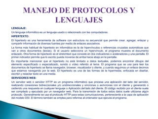 LENGUAJE:
Un lenguaje informático es un lenguaje usado o relacionado con las computadoras.
HIPERTEXTO:
El hipertexto es una herramienta de software con estructura no secuencial que permite crear, agregar, enlazar y
compartir información de diversas fuentes por medio de enlaces asociativos.
La forma más habitual de hipertexto en informática es la de hipervínculos o referencias cruzadas automáticas que
van a otros documentos (lexías). Si el usuario selecciona un hipervínculo, el programa muestra el documento
enlazado. Otra forma de hipertexto es el stretchtext que consiste en dos indicadores o aceleradores y una pantalla. El
primer indicador permite que lo escrito pueda moverse de arriba hacia abajo en la pantalla.
Es importante mencionar que el hipertexto no está limitado a datos textuales, podemos encontrar dibujos del
elemento especificado o especializado, sonido o vídeo referido al tema. El programa que se usa para leer los
documentos de hipertexto se llama navegador, browser, visualizador o cliente, y cuando seguimos un enlace decimos
que estamos navegando por la web. El hipertexto es una de las formas de la hipermedia, enfocada en diseñar,
escribir y redactar texto en una media.
SERVIDORES WEB:
Un servidor web o servidor HTTP es un programa informático que procesa una aplicación del lado del servidor,
realizando conexiones bidireccionales y/o unidireccionales y síncronas o asíncronas con el cliente y generando o
cediendo una respuesta en cualquier lenguaje o Aplicación del lado del cliente. El código recibido por el cliente suele
ser compilado y ejecutado por un navegador web. Para la transmisión de todos estos datos suele utilizarse algún
protocolo. Generalmente se usa el protocolo HTTP para estas comunicaciones, perteneciente a la capa de aplicación
del modelo OSI. El término también se emplea para referirse al ordenador que ejecuta el programa.

 