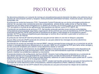 Se denomina protocolo a un conjunto de normas y/o procedimientos para la transición de datos a los extremos de un
proceso de comunicación (emisor y receptor). Estos protocolos administran formatos, modos de acceso, secuencias
temporales, etc.
El protocolo de control de transición (TCP- Transmisión Control Protocolo) es uno de los principales protocolos en
internet. Se usa para crear conexiones entre las computadoras atreves de las cuales enviar un flujo de datos.
Garantiza que los datos serán entregados en su destino sin errores y en el mismo orden en el que se transmitieron.
TPC da soporte a muchas de las aplicaciones más populares de internet, como HTTP, SMTP, etc.
El protocolo de transferencia de archivos (FTP- file transfer protocolo) permite mover archivos entre distintos
computadoras proporcionando seguridad y organización de los archivos así como la transferencia. El FTP utiliza los
protocolos de internet TSP/IP para permitir la transferencia de datos y está basado en la arquitectura cliente servidor. El FTP se utiliza principalmente para descargar un archivo de un servidor o para subir un archivo o un
servidor a través de internet.
El protocolo de internet (IP-internet protocolo) se usa para enviar datos en una red en bloque o paquetes.
El post office protocolo (POP3-protocolo de correos) se usa para obtener los mensajes de correo electrónico
almacenados en un servidor remoto.
El protocolo de acceso de mensajes de internet (IMAP -internet mensaje Access protocolo) es un protocolo de red de
acceso a mensajes electrónicos almacenas en un servidor. IMAP es un complejo de POP pero tiene varias ventajas y
es otro protocolo empleado para obtener correo electrónico desde un servidor.
El protocolo simple de administración de red (SNMP) facilita el intercambio de administración entre dispositivos de
red. Es una parte de las suite de protocolos TCP/P. Permite a los administradores supervisar el trabajo de la red,
buscar y resolver sus problemas y planear su crecimiento.
El protocolo dinámico de configuración del Host (DHSP- Dynamic host configuración protocolo) es un protocolo de
tipo cliente /servidor en el que generalmente un servidor posee una lista de direcciones IP dinámicas y las va
asignando a los clientes con forme estas se están liberando, sabiendo en cada momento quien posee esa IP, cuanto
tiempo lo ha tenido, a quien se le ha asignado después.
El protocolo simple de transferencia de correos (SMTP- simple mail transfer protocolo) se usa para el intercambio de
mensajes de correo electrónico entre computadoras y distintos dispositivos (Palms, teléfonos móviles, etc.).
El protocolo de tiempo de red (NTP-network time protocolo) se usa para sincronizar los relojes de los sistemas
informáticos.

 