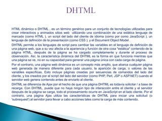 HTML dinámico o DHTML , es un término genérico para un conjunto de tecnologías utilizadas para
crear interactivos y animados sitios web utilizando una combinación de una estática lenguaje de
marcado (como HTML ), un script del lado del cliente de idioma (como por como JavaScript ), un
lenguaje de definición de la presentación (como CSS ), y el Document Object Model .
DHTML permite a los lenguajes de script para cambiar las variables en el lenguaje de definición de
una página web, que a su vez afecta a la apariencia y función de otra cosa "estática" contenido de la
página HTML, después de la página se ha cargado completamente y durante el proceso de
observación. Así, la característica dinámica del DHTML es la forma en que funciona mientras que
una página se ve, no en su capacidad para generar una página única con cada carga de página.
Por el contrario, una página web dinámica es un concepto más amplio, que abarca cualquier página
web generada de manera diferente para cada usuario, la aparición de carga, o valores de las
variables específicas. Esto incluye páginas creadas por secuencias de comandos del lado del
cliente, y los creados por el script del lado del servidor (como PHP, Perl, JSP o ASP.NET) cuando el
servidor web genera contenido antes de enviarlo al cliente.
DHTML se diferencia de Ajax por el hecho de que una página DHTML es todavía solicitar / a base de
recarga. Con DHTML, puede que no haya ningún tipo de interacción entre el cliente y el servidor
después de la página se carga, todo el procesamiento ocurre en JavaScript en el lado cliente. Por el
contrario, una página Ajax utiliza las características de DHTML para iniciar una solicitud (o
'subrequest') al servidor para llevar a cabo acciones tales como la carga de más contenido.

 