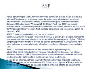 Active Server Pages (ASP), también conocido como ASP clásico o ASP clásico, fue
Microsoft 's primero en el servidor motor de scripts para páginas web generadas
dinámicamente. Inicialmente lanzado como un add-on para Internet Information
Services (IIS) a través del Windows NT 4.0 Option Pack (ca. 1996), se incluyó
posteriormente como un componente libre de Windows Server (desde la versión inicial
de Windows 2000 Server). ASP. NET, lanzado por primera vez en enero de 2002, ha
superado ASP.
ASP 2.0 proporcionado seis incorporados en objetos :.
Solicitud, ASPError, Request, Response, Server, y la Sesión, por ejemplo, representa
una sesión que mantiene el estado de las variables de una página a página. El Active
Scripting apoyo del motor del modelo de objetos componentes (COM) permite ASP
sitios web para acceder a la funcionalidad en compilados bibliotecas como archivos
DLL.
ASP 3.0 no difiere mucho de ASP 2.0, pero sí ofrece algunas mejoras
adicionales, como: método Server. Transfer, método Server.Execute, y un objeto
ASPError mejorada. ASP 3.0 también activar el almacenamiento en búfer de forma
predeterminada y optimizado el motor para un mejor rendimiento.
El uso de las páginas ASP con Internet Information Services (IIS) está soportado
actualmente en todas las versiones de IIS. El uso de las páginas ASP se admite en
Windows 8 por un mínimo de 10 años desde la Windows 8 fecha de lanzamiento.

 