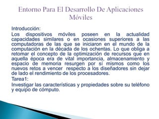 Introducción:
Los dispositivos móviles poseen en la actualidad
capacidades similares o en ocasiones superiores a las
computadoras de las que se iniciaron en el mundo de la
computación en la década de los ochentas. Lo que obliga a
retomar el concepto de la optimización de recursos que en
aquella época era de vital importancia, almacenamiento y
espacio de memoria resurgen por sí mismos como los
nuevos retos a vencer respecto a los diseñadores sin dejar
de lado el rendimiento de los procesadores.
Tarea1:
Investigar las características y propiedades sobre su teléfono
y equipo de cómputo.

 