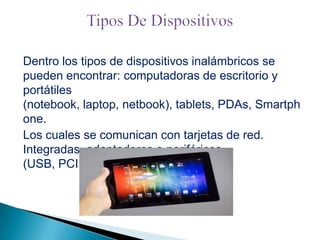 Dentro los tipos de dispositivos inalámbricos se
pueden encontrar: computadoras de escritorio y
portátiles
(notebook, laptop, netbook), tablets, PDAs, Smartph
one.
Los cuales se comunican con tarjetas de red.
Integradas, adaptadores o periféricos
(USB, PCI, PCMCIA).

 