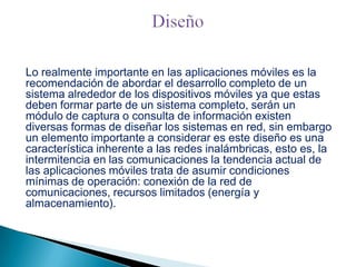 Lo realmente importante en las aplicaciones móviles es la
recomendación de abordar el desarrollo completo de un
sistema alrededor de los dispositivos móviles ya que estas
deben formar parte de un sistema completo, serán un
módulo de captura o consulta de información existen
diversas formas de diseñar los sistemas en red, sin embargo
un elemento importante a considerar es este diseño es una
característica inherente a las redes inalámbricas, esto es, la
intermitencia en las comunicaciones la tendencia actual de
las aplicaciones móviles trata de asumir condiciones
mínimas de operación: conexión de la red de
comunicaciones, recursos limitados (energía y
almacenamiento).

 