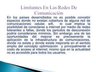 En los países desarrollados no es posible concebir
espacios donde no existan cobertura de alguna red de
comunicaciones: celular, wifi,
lo cual implica la
posibilidad de conectarse a internet por medio de redes
tolerantes a fallas, donde los periodos de desconexión
podría considerarse mínimos. Sin embargo una de las
oportunidades del mejorar es precisamente la
aplicación de la infraestructura de comunicaciones,
donde no existe y donde existe mejorarla en el sentido
amplio del concepto optimización y principalmente el
costo de acceso al internet; mismo que en la actualidad
no es accesible para todos los usuarios.

 