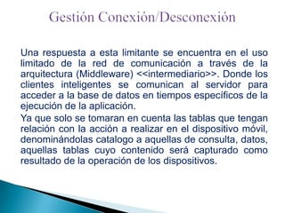 Una respuesta a esta limitante se encuentra en el uso
limitado de la red de comunicación a través de la
arquitectura (Middleware) <<intermediario>>. Donde los
clientes inteligentes se comunican al servidor para
acceder a la base de datos en tiempos específicos de la
ejecución de la aplicación.
Ya que solo se tomaran en cuenta las tablas que tengan
relación con la acción a realizar en el dispositivo móvil,
denominándolas catalogo a aquellas de consulta, datos,
aquellas tablas cuyo contenido será capturado como
resultado de la operación de los dispositivos.

 