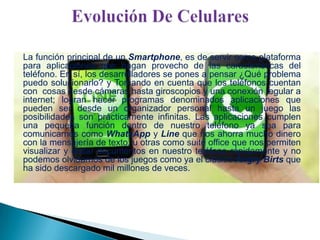 La función principal de un Smartphone, es de servir como plataforma
para aplicaciones que hagan provecho de las características del
teléfono. En sí, los desarrolladores se pones a pensar ¿Qué problema
puedo solucionarlo? y Tomando en cuenta que los teléfonos cuentan
con cosas desde cámaras hasta giroscopios y una conexión regular a
internet; logran hacer programas denominados aplicaciones que
pueden ser desde un organizador personal hasta un juego las
posibilidades son prácticamente infinitas. Las aplicaciones cumplen
una pequeña función dentro de nuestro teléfono ya sea para
comunicarnos como WhatsApp y Line que nos ahorra mucho dinero
con la mensajería de texto, u otras como suite office que nos permiten
visualizar y editar documentos en nuestro teléfono rápidamente y no
podemos olvidarnos de los juegos como ya el clásico Angry Birts que
ha sido descargado mil millones de veces.

 
