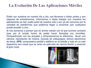Están con nosotros en nuestro día a día, nos llevamos a todas partes y son
capaces de entretenernos, informarnos o hasta trabajar con nosotros las
aplicaciones se han vuelto parte de nuestra vida y son ya tan comunes por la
variedad de plataformas que podemos llegar a encontrar que cualquiera
puede acceder a una.
Si nos ponemos a pensar que en primer celular con el que tuvimos contacto
(que por el simple hecho de poder hacer llamadas era increíble).
Comparémoslo con los actuales y dimensionemos la diferencia; llevar una
cámara, reproductor de música, consola de videojuegos, lectura electrónica
de libros, GPS, computadora portátil y teléfono en el bolsillo y todo en un solo
dispositivo son cosas que se veían en películas de ciencia ficción y parecían
la gran cosa.

 