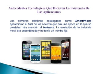 Los primeros teléfonos catalogados como SmartPhone
aparecieron al final de los noventa que era una época en la que se
prestaba más atención al hadware. La evolución de la industria
móvil era desordenada y no tenía un rumbo fijo.

 