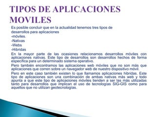 Es posible concluir que en la actualidad tenemos tres tipos de
desarrollos para aplicaciones
-móviles.
-Nativas
-Webs
-Hibridas
En la mayor parte de las ocasiones relacionamos desarrollos móviles con
aplicaciones nativas. Este tipo de desarrollos son desarrollos hechos de forma
específica para un determinado sistema operativo.
Pero también encontramos las aplicaciones web móviles que no son más que
aplicaciones que corren sobre un navegador web de nuestro dispositivo móvil.
Pero en este caso también existen lo que llamamos aplicaciones hibridas. Este
tipo de aplicaciones son una combinación de ambas nativas más web y todo
apunta a que este tipo de aplicaciones móviles tienden a ser las más utilizadas
tanto para desarrollos que implican el uso de tecnologías SIG-GIS como para
aquellos que no utilizan geotecnologías.

 