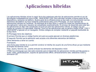 Las aplicaciones hibridas aúnan lo mejor de la dos anteriores este tipo de aplicaciones permite el uso de
tecnologías multiplataforma como HTML, JAVA SCRIP, CSS. Pero permiten acceder a buena parte de los
dispositivos y sensores de teléfono. Buena parte de la infraestructura es tipo web y la comunicación con los
elementos del teléfono se hace mediante publicadores tales como Phonegap. Un buen ejemplo de
aplicaciones hibridas es Facebook. Se descarga de la App Store y cuenta con todas las características de
una aplicación nativa pero requiere ser actualizada ocasionalmente. El proceso de desarrollo para este tipo
de aplicaciones es algo más complicado al igual que para las aplicaciones nativas, el código una vez
creado se compila a un ejecutable. Además, como en las aplicaciones web se genera código HTML, CSS Y
JAVA SCRIP a ejecutar en un navegador. Ambos códigos se compilan mediante un paquete distribuible de
la App Store.
El Phonegap tiene dos objetivos:
El primero Permite que un código fuente cal cuera se pueda ejecutar en diversas plataformas.
El segundo Permite que la aplicación web acceda a los diferentes elementos del teléfono
Otros elementos a tener en cuenta:
Framework.
Java Scrip para móviles te va a permitir construir el interfaz de usuario de una forma eficaz ya que mediante
el empleo de librerías como:
Dojo, Jquery, Sencha, etc., podrás embular los elementos del dispositivo móvil.
HTML5 es el lenguaje que más está creciendo para el desarrollo de aplicaciones móviles permite acceso a
audio, video, geolocalización, soporte de aplicaciones offline, almacenamiento web, selectores CSS3 y
animación 2D.

 