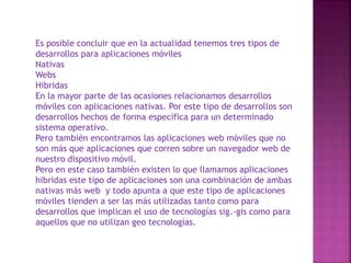 Es posible concluir que en la actualidad tenemos tres tipos de
desarrollos para aplicaciones móviles
Nativas
Webs
Hibridas
En la mayor parte de las ocasiones relacionamos desarrollos
móviles con aplicaciones nativas. Por este tipo de desarrollos son
desarrollos hechos de forma específica para un determinado
sistema operativo.
Pero también encontramos las aplicaciones web móviles que no
son más que aplicaciones que corren sobre un navegador web de
nuestro dispositivo móvil.
Pero en este caso también existen lo que llamamos aplicaciones
hibridas este tipo de aplicaciones son una combinación de ambas
nativas más web y todo apunta a que este tipo de aplicaciones
móviles tienden a ser las más utilizadas tanto como para
desarrollos que implican el uso de tecnologías sig.-gis como para
aquellos que no utilizan geo tecnologías.

 