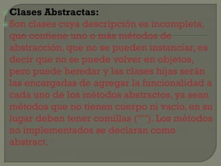  Clases

Abstractas:
 Son clases cuya descripción es incompleta,
que contiene uno o más métodos de
abstracción, que no se pueden instanciar, es
decir que no se puede volver en objetos,
pero puede heredar y las clases hijas serán
las encargadas de agregar la funcionalidad a
cada uno de los métodos abstractos, ya sean
métodos que no tienen cuerpo ni vacío, en su
lugar deben tener comillas (“”). Los métodos
no implementados se declaran como
abstract.

 