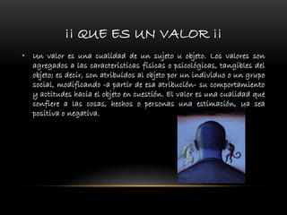 ¡¡ QUE ES UN VALOR ¡¡
• Un valor es una cualidad de un sujeto u objeto. Los valores son
agregados a las características físicas o psicológicas, tangibles del
objeto; es decir, son atribuidos al objeto por un individuo o un grupo
social, modificando -a partir de esa atribución- su comportamiento
y actitudes hacia el objeto en cuestión. El valor es una cualidad que
confiere a las cosas, hechos o personas una estimación, ya sea
positiva o negativa.
 