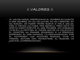 ¡¡ VALORES ¡¡
• EL VALOR MORAL PERFECCIONA AL HOMBRE EN CUANTO
A SER HOMBRE, EN SU VOLUNTAD, EN SU LIBERTAD, EN
SU RAZÓN. SE PUEDE TENER BUENA O MALA SALUD,
MÁS O MENOS CULTURA, POR EJEMPLO, PERO ESTO NO
AFECTA DIRECTAMENTE AL SER HOMBRE. SIN EMBARGO
VIVIR EN LA MENTIRA, EL HACER USO DE LA VIOLENCIA O
EL COMETER UN FRAUDE, DEGRADAN A LA PERSONA,
EMPEORAN AL SER HUMANO, LO DESHUMANIZAN. POR
EL CONTRARIO LAS ACCIONES BUENAS, VIVIR LA
VERDAD, ACTUAR CON HONESTIDAD, EL BUSCAR LA
JUSTICIA, LE PERFECCIONAN.
 