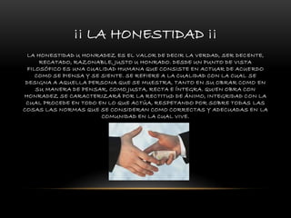 ¡¡ LA HONESTIDAD ¡¡
LA HONESTIDAD U HONRADEZ ES EL VALOR DE DECIR LA VERDAD, SER DECENTE,
RECATADO, RAZONABLE, JUSTO U HONRADO. DESDE UN PUNTO DE VISTA
FILOSÓFICO ES UNA CUALIDAD HUMANA QUE CONSISTE EN ACTUAR DE ACUERDO
COMO SE PIENSA Y SE SIENTE. SE REFIERE A LA CUALIDAD CON LA CUAL SE
DESIGNA A AQUELLA PERSONA QUE SE MUESTRA, TANTO EN SU OBRAR COMO EN
SU MANERA DE PENSAR, COMO JUSTA, RECTA E ÍNTEGRA. QUIEN OBRA CON
HONRADEZ SE CARACTERIZARÁ POR LA RECTITUD DE ÁNIMO, INTEGRIDAD CON LA
CUAL PROCEDE EN TODO EN LO QUE ACTÚA, RESPETANDO POR SOBRE TODAS LAS
COSAS LAS NORMAS QUE SE CONSIDERAN COMO CORRECTAS Y ADECUADAS EN LA
COMUNIDAD EN LA CUAL VIVE.
 