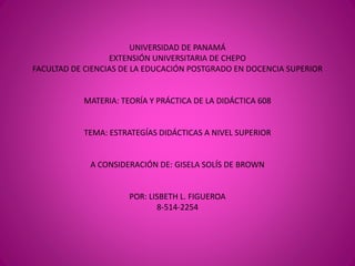 UNIVERSIDAD DE PANAMÁ
EXTENSIÓN UNIVERSITARIA DE CHEPO
FACULTAD DE CIENCIAS DE LA EDUCACIÓN POSTGRADO EN DOCENCIA SUPERIOR
MATERIA: TEORÍA Y PRÁCTICA DE LA DIDÁCTICA 608
TEMA: ESTRATEGÍAS DIDÁCTICAS A NIVEL SUPERIOR
A CONSIDERACIÓN DE: GISELA SOLÍS DE BROWN
POR: LISBETH L. FIGUEROA
8-514-2254
 