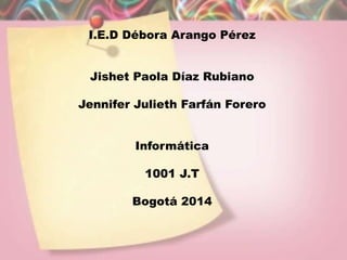 I.E.D Débora Arango Pérez
Jishet Paola Díaz Rubiano
Jennifer Julieth Farfán Forero
Informática
1001 J.T
Bogotá 2014
 