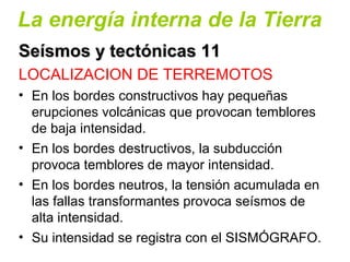 La energía interna de la Tierra
Seísmos y tectónicas 11Seísmos y tectónicas 11
LOCALIZACION DE TERREMOTOS
• En los bordes constructivos hay pequeñas
erupciones volcánicas que provocan temblores
de baja intensidad.
• En los bordes destructivos, la subducción
provoca temblores de mayor intensidad.
• En los bordes neutros, la tensión acumulada en
las fallas transformantes provoca seísmos de
alta intensidad.
• Su intensidad se registra con el SISMÓGRAFO.
 