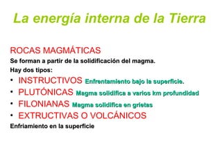 La energía interna de la Tierra
ROCAS MAGMÁTICAS
Se forman a partir de la solidificación del magma.Se forman a partir de la solidificación del magma.
Hay dos tipos:Hay dos tipos:
• INSTRUCTIVOS Enfrentamiento bajo la superficie.Enfrentamiento bajo la superficie.
• PLUTÓNICAS Magma solidifica a varios km profundidadMagma solidifica a varios km profundidad
• FILONIANAS Magma solidifica en grietasMagma solidifica en grietas
• EXTRUCTIVAS O VOLCÁNICOS
Enfriamiento en la superficieEnfriamiento en la superficie
 
