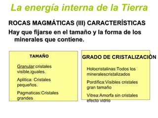 La energía interna de la Tierra
ROCAS MAGMÁTICAS (III) CARACTERÍSTICASROCAS MAGMÁTICAS (III) CARACTERÍSTICAS
Hay que fijarse en el tamaño y la forma de losHay que fijarse en el tamaño y la forma de los
minerales que contiene.minerales que contiene.
•
TAMAÑO
Granular:cristales
visible,iguales.
Aplitica: Cristales
pequeños.
Pagmaticas:Cristales
grandes
GRADO DE CRISTALIZACIÓN
Holocristalinas:Todos los
mineralescristalizados
Pordífica:Visibles cristales
gran tamaño
Vitrea:Amorfa sin cristales
efecto vidrio
 