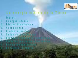 L a e n e r g í a in t e r n a d e la T ie r r a
• Í n d i c e
1 . E n e r g í a i n t e r n a
2 . P l a c a s l i t o s f é r i c a s
3 . V u l c a n i s m o
4 . O n d a s s í s m i c a s
5 . S e í s m o s y t e c t ó n i c a
6 . R i e s g o s s í s m i c o y v o l c á n i c a s
7 . C i c l o d e l a s r o c a s y t e c t ó n i c o
8 . R o c a s m e t a m ó r f i c a s
9 . E l r e l i e v e t e r r e s t r e
 