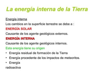 La energía interna de la Tierra
Energía interna
Los cambios en la superficie terrestre se debe a :
ENERGÍA SOLAR
Causante de los agente geológicos externos.
ENERGÍA INTERNAENERGÍA INTERNA
Causante de los agente geológicos internos.
Esta energía tiene su origen
• Energía residual de formación de la Tierra
• Energía procedente de los impactos de meteoritos.
• Energía
radioactiva
 