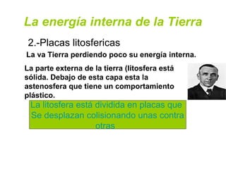 La energía interna de la Tierra
2.-Placas litosfericas
La va Tierra perdiendo poco su energía interna.
La parte externa de la tierra (litosfera está
sólida. Debajo de esta capa esta la
astenosfera que tiene un comportamiento
plástico.
La litosfera está dividida en placas que
Se desplazan colisionando unas contra
otras
 