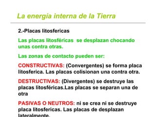 La energía interna de la Tierra
2.-Placas litosfericas
Las placas litosféricas se desplazan chocando
unas contra otras.
Las zonas de contacto pueden ser:
CONSTRUCTIVAS: (Convergentes) se forma placa
litosferica. Las placas colisionan una contra otra.
DESTRUCTIVAS: (Divergentes) se destruye las
placas litosféricas.Las placas se separan una de
otra
PASIVAS O NEUTROS: ni se crea ni se destruye
placa litosfericas. Las placas de desplazan
 