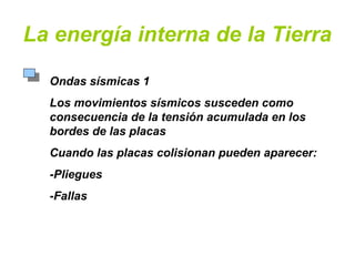 La energía interna de la Tierra
Ondas sísmicas 1
Los movimientos sísmicos susceden como
consecuencia de la tensión acumulada en los
bordes de las placas
Cuando las placas colisionan pueden aparecer:
-Pliegues
-Fallas
 