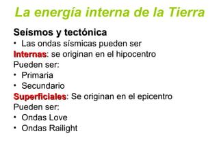 La energía interna de la Tierra
Seísmos y tectónicaSeísmos y tectónica
• Las ondas sísmicas pueden ser
InternasInternas: se originan en el hipocentro
Pueden ser:
• Primaria
• Secundario
SuperficialesSuperficiales: Se originan en el epicentro
Pueden ser:
• Ondas Love
• Ondas Railight
 