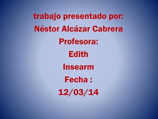 trabajo presentado por:
Néstor Alcázar Cabrera
Profesora:
Edith
Insearm
Fecha :
12/03/14
 