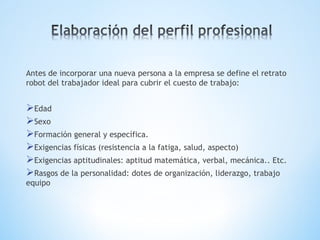 Antes de incorporar una nueva persona a la empresa se define el retrato
robot del trabajador ideal para cubrir el cuesto de trabajo:
Edad
Sexo
Formación general y específica.
Exigencias físicas (resistencia a la fatiga, salud, aspecto)
Exigencias aptitudinales: aptitud matemática, verbal, mecánica.. Etc.
Rasgos de la personalidad: dotes de organización, liderazgo, trabajo
equipo
 