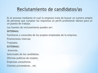Es el proceso mediante el cual la empresa trata de buscar un numero amplio
de personas que cumplan los requisitos un perfil profesional idóneo para un
un puesto de trabajo.
Las fuentes de reclutamiento pueden ser:
INTERNAS:
Familiares o conocidos de los propios empleados de la empresa.
Promociones internas
Traslados.
EXTERNAS:
Anuncios.
Solicitudes de los candidatos.
Oficinas publicas de empleo.
Empresas consultoras.
Clientes proveedores.. etc
 