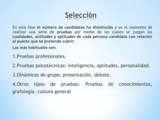 En esta fase el número de candidatos ha disminuido y es el momento de
realizar una serie de pruebas por medio de las cuales se juzgan las
cualidades, actitudes y aptitudes de cada persona candidata con relación
al puesto que se pretende cubrir.
Las más habituales son:
1.Pruebas profesionales.
2.Pruebas psicotécnicas: inteligencia, aptitudes, personalidad.
3.Dinámicas de grupo: presentación, debate.
4.Otros tipos de pruebas: Pruebas de conocimientos,
grafología, cultura general
 