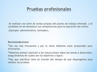 Se realizan una serie de tareas propias del puesto de trabajo ofertado y el
candidato ha de demostrar sus competencias para la ejecución del mismo
(Ejemplo: administrativo, formador).
Recomendaciones:
*Son las más frecuentes y por lo tanto debemos estar preparados para
afrontarlas.
*Debemos prestar atención a las instrucciones sobre las tareas a desarrollar,
asegurándonos de cuales son los objetivos a lograr.
*Hay que planificar bien en función del tiempo de que dispongamos para
realizar las pruebas.
 